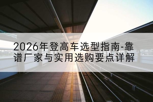 托克逊登高车厂家推荐-2026年登高车选型指南-靠谱厂家与实用选购要点详解