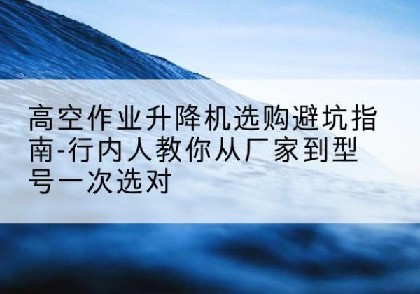 托克逊升降平台厂家-高空作业升降机选购避坑指南-行内人教你从厂家到型号一次选对