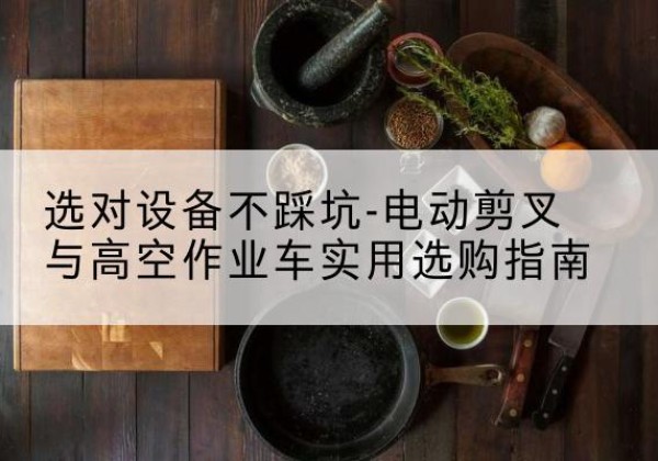 托克逊电动剪叉升降平台怎么选-选对设备不踩坑-电动剪叉与高空作业车实用选购指南