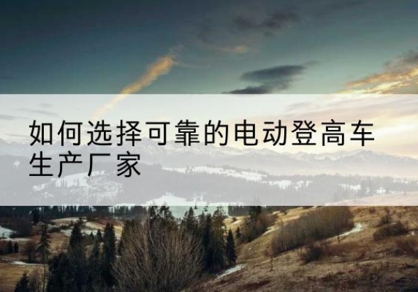托克逊电动登高车厂家-如何选择可靠的电动登高车生产厂家