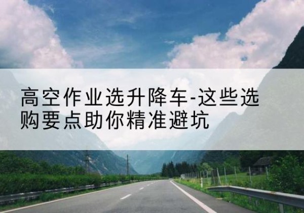 托克逊升降车厂家-高空作业选升降车-这些选购要点助你*避坑