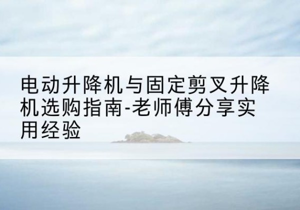 托克逊电动升降机怎么选-电动升降机与固定剪叉升降机选购指南-老师傅分享实用经验