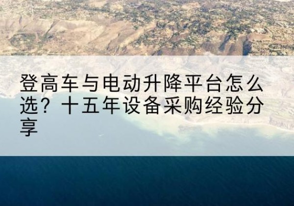 托克逊登高车厂家厂家-登高车与电动升降平台怎么选？十五年设备采购经验分享