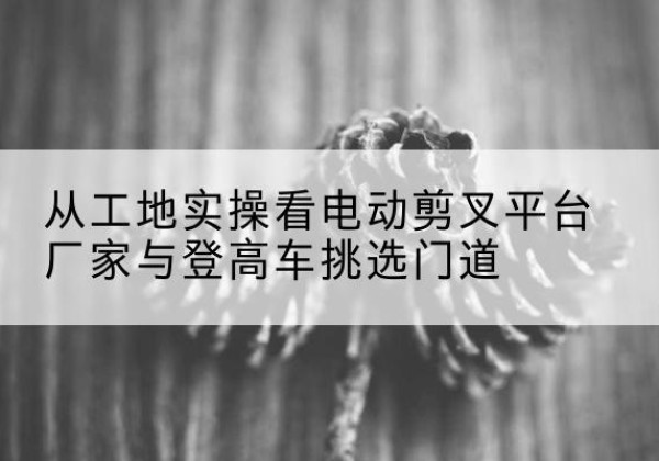 托克逊电动剪叉升降平台厂家-从工地实操看电动剪叉平台厂家与登高车挑选门道