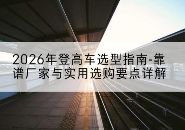 托克逊登高车厂家推荐-2026年登高车选型指南-靠谱厂家与实用选购要点详解